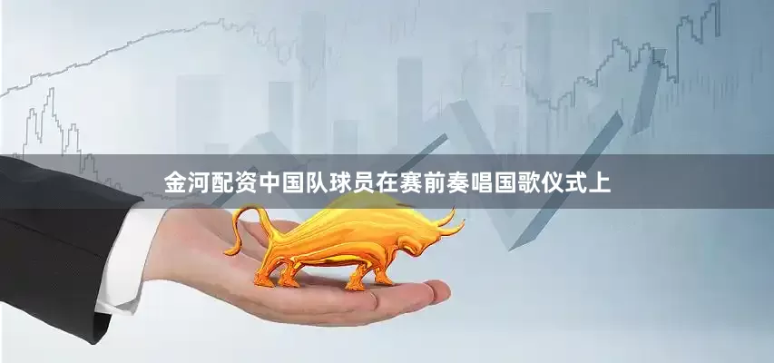 金河配资中国队球员在赛前奏唱国歌仪式上