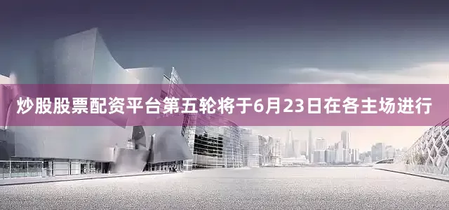 炒股股票配资平台　　第五轮将于6月23日在各主场进行