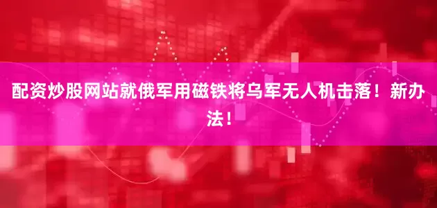 配资炒股网站就俄军用磁铁将乌军无人机击落！新办法！