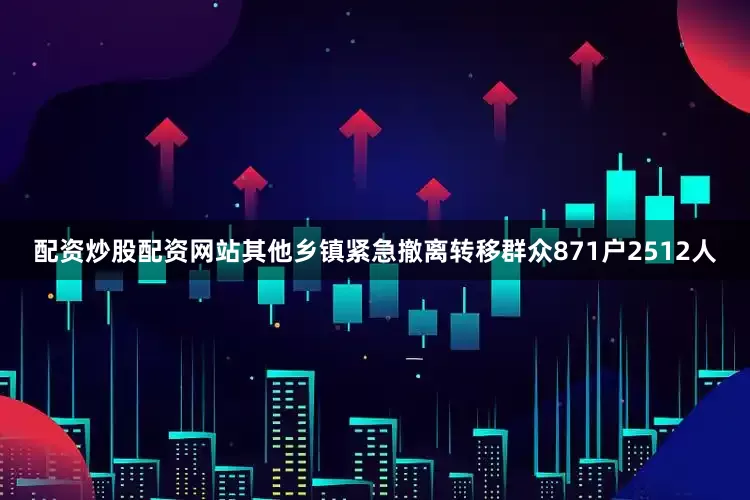 配资炒股配资网站其他乡镇紧急撤离转移群众871户2512人