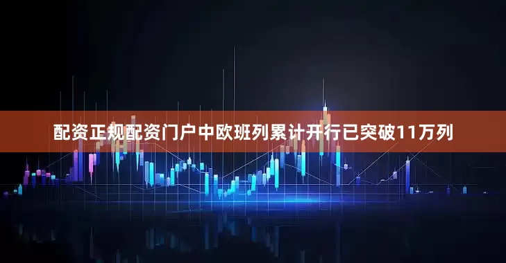 配资正规配资门户中欧班列累计开行已突破11万列