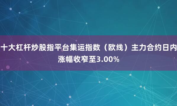 十大杠杆炒股指平台集运指数（欧线）主力合约日内涨幅收窄至3.00%