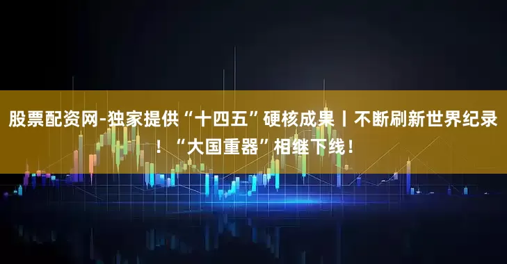 股票配资网-独家提供“十四五”硬核成果丨不断刷新世界纪录！“大国重器”相继下线！