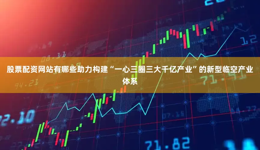 股票配资网站有哪些助力构建“一心三圈三大千亿产业”的新型临空产业体系