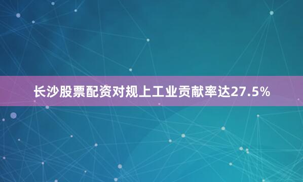 长沙股票配资对规上工业贡献率达27.5%