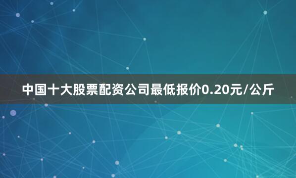 中国十大股票配资公司最低报价0.20元/公斤