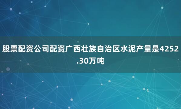 股票配资公司配资广西壮族自治区水泥产量是4252.30万吨