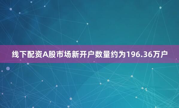 线下配资A股市场新开户数量约为196.36万户