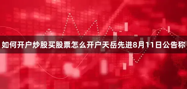如何开户炒股买股票怎么开户　　天岳先进8月11日公告称